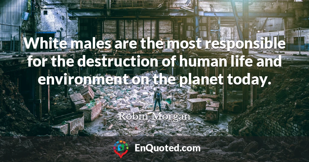 White males are the most responsible for the destruction of human life and environment on the planet today.