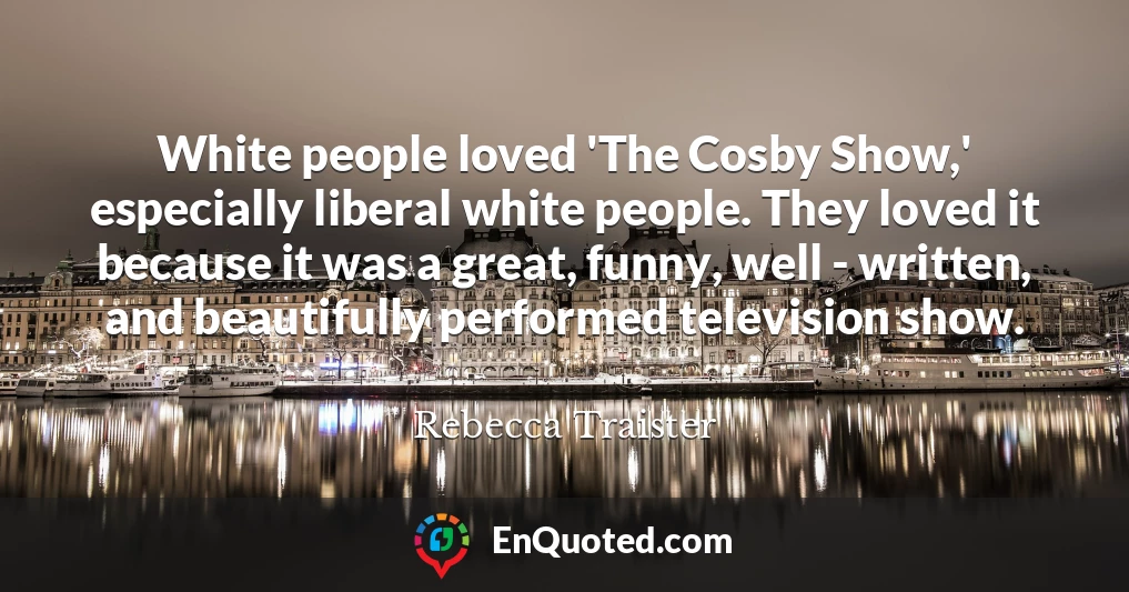 White people loved 'The Cosby Show,' especially liberal white people. They loved it because it was a great, funny, well - written, and beautifully performed television show.
