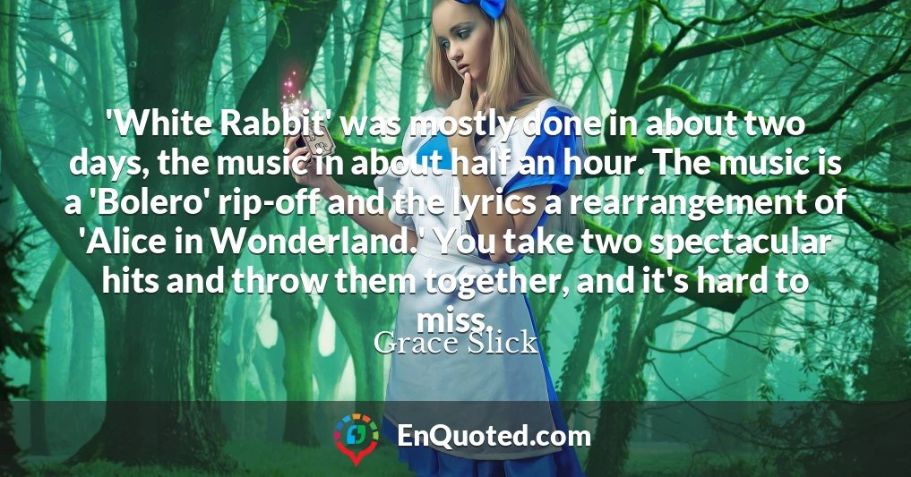 'White Rabbit' was mostly done in about two days, the music in about half an hour. The music is a 'Bolero' rip-off and the lyrics a rearrangement of 'Alice in Wonderland.' You take two spectacular hits and throw them together, and it's hard to miss.