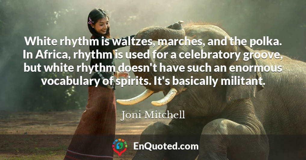 White rhythm is waltzes, marches, and the polka. In Africa, rhythm is used for a celebratory groove, but white rhythm doesn't have such an enormous vocabulary of spirits. It's basically militant.