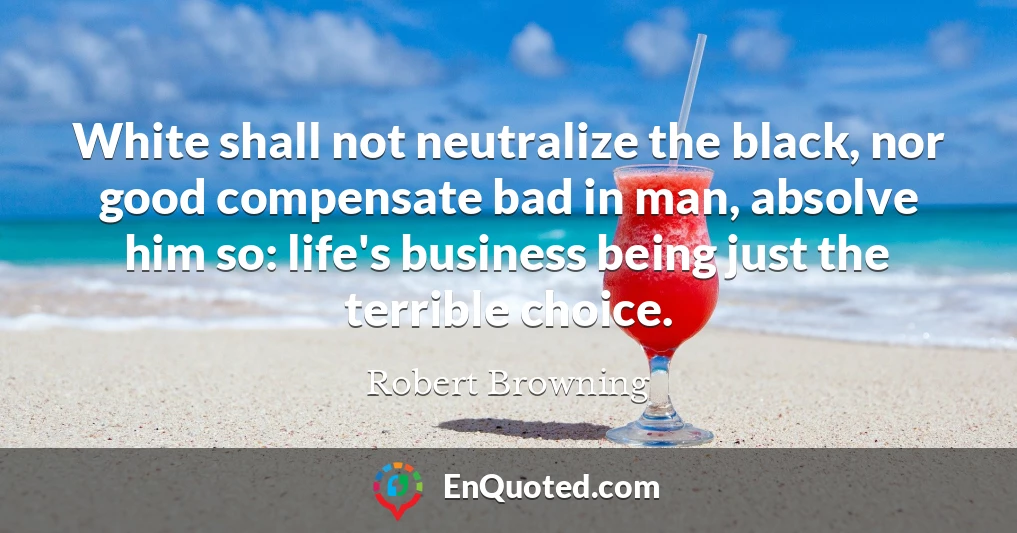 White shall not neutralize the black, nor good compensate bad in man, absolve him so: life's business being just the terrible choice.