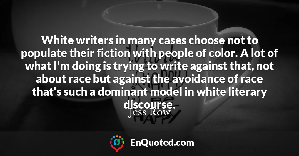 White writers in many cases choose not to populate their fiction with people of color. A lot of what I'm doing is trying to write against that, not about race but against the avoidance of race that's such a dominant model in white literary discourse.