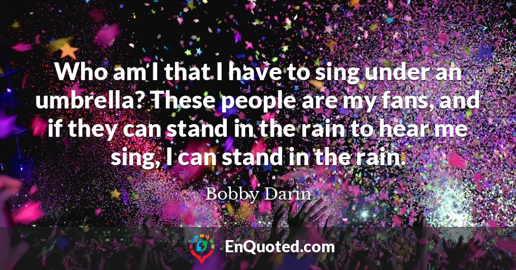 Who am I that I have to sing under an umbrella? These people are my fans, and if they can stand in the rain to hear me sing, I can stand in the rain.