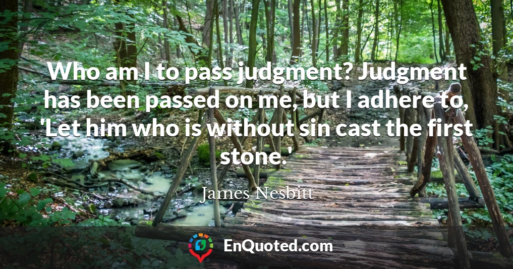Who am I to pass judgment? Judgment has been passed on me, but I adhere to, 'Let him who is without sin cast the first stone.'