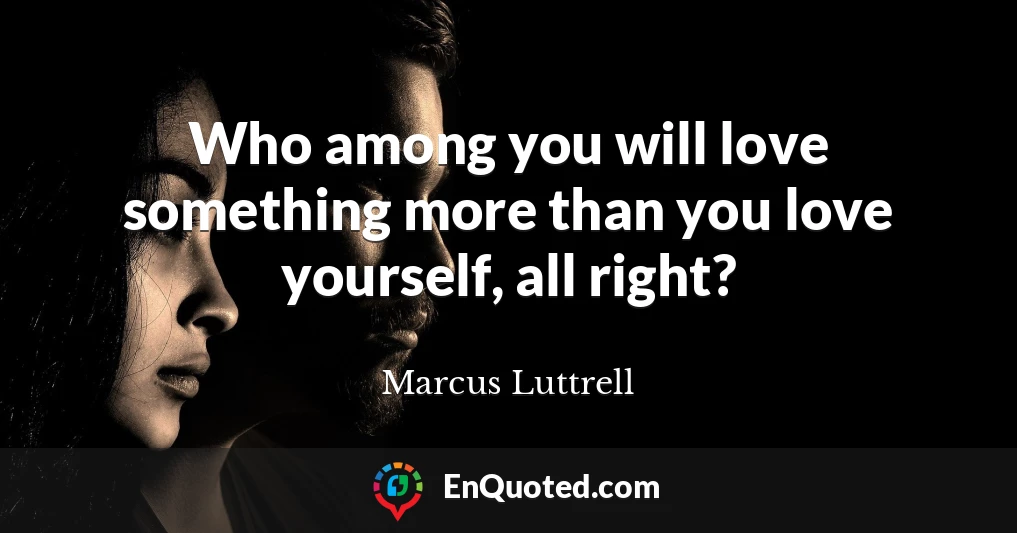 Who among you will love something more than you love yourself, all right?