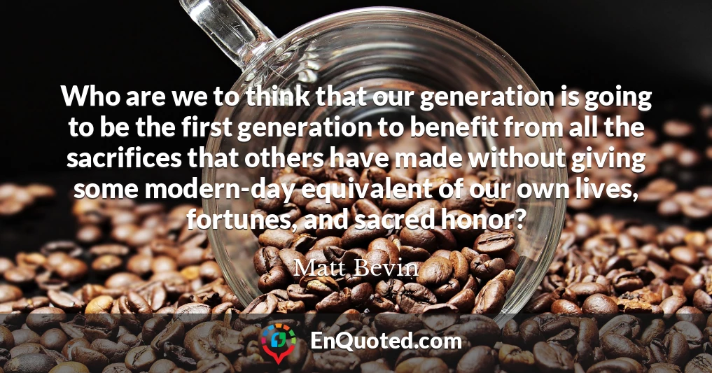 Who are we to think that our generation is going to be the first generation to benefit from all the sacrifices that others have made without giving some modern-day equivalent of our own lives, fortunes, and sacred honor?
