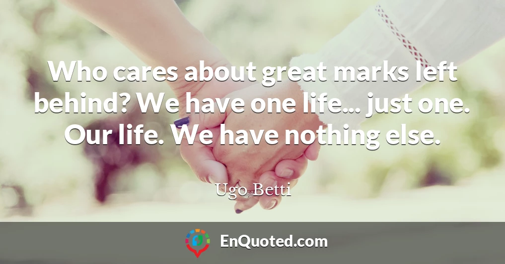 Who cares about great marks left behind? We have one life... just one. Our life. We have nothing else.
