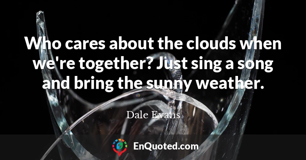 Who cares about the clouds when we're together? Just sing a song and bring the sunny weather.