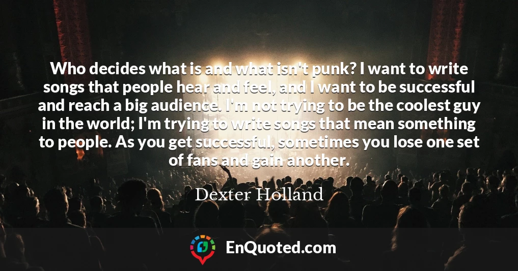 Who decides what is and what isn't punk? I want to write songs that people hear and feel, and I want to be successful and reach a big audience. I'm not trying to be the coolest guy in the world; I'm trying to write songs that mean something to people. As you get successful, sometimes you lose one set of fans and gain another.