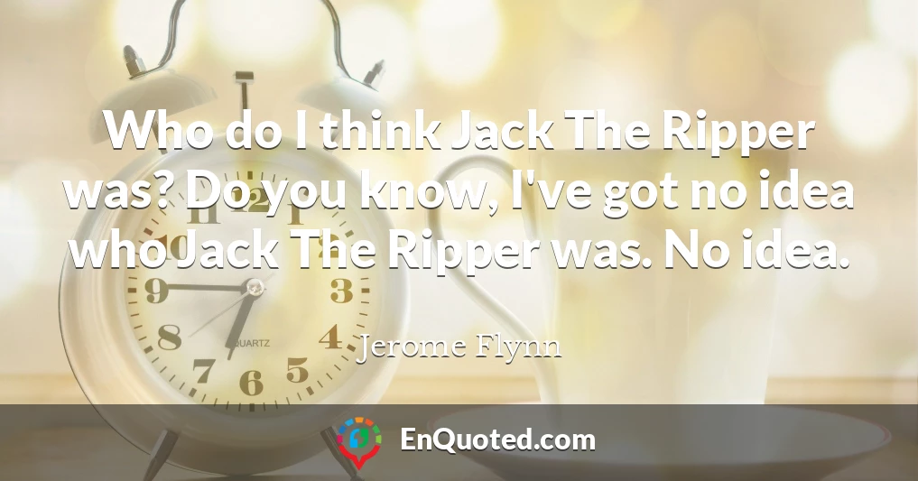 Who do I think Jack The Ripper was? Do you know, I've got no idea who Jack The Ripper was. No idea.