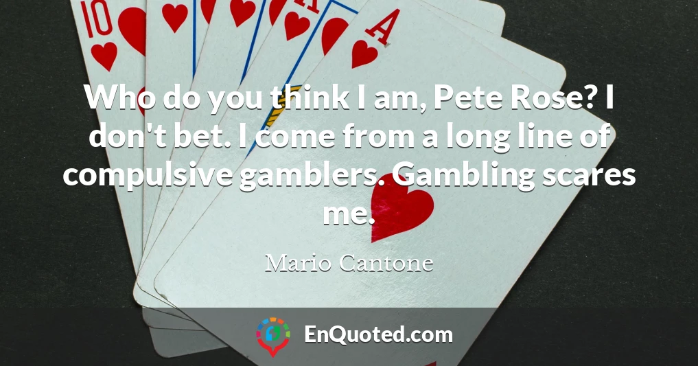 Who do you think I am, Pete Rose? I don't bet. I come from a long line of compulsive gamblers. Gambling scares me.