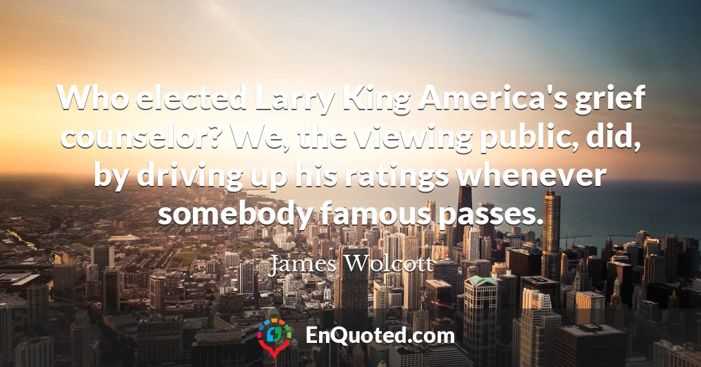 Who elected Larry King America's grief counselor? We, the viewing public, did, by driving up his ratings whenever somebody famous passes.