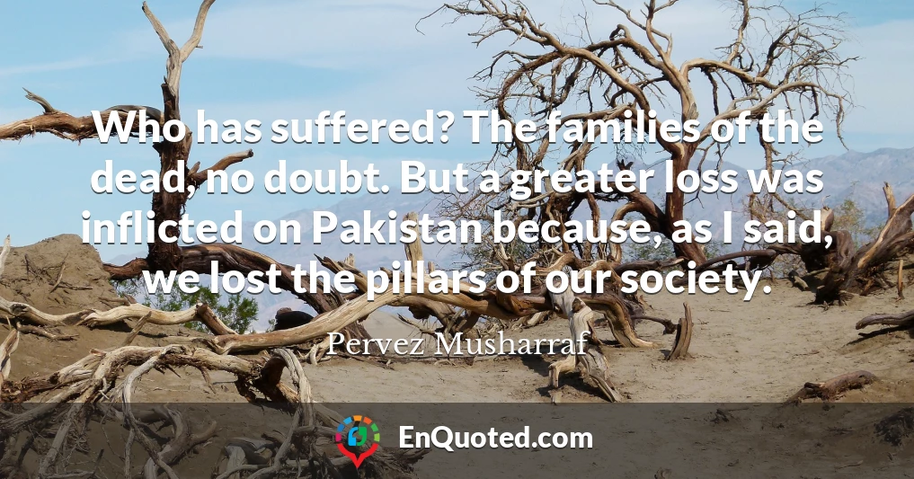 Who has suffered? The families of the dead, no doubt. But a greater loss was inflicted on Pakistan because, as I said, we lost the pillars of our society.