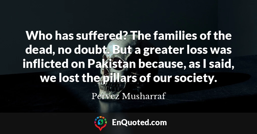 Who has suffered? The families of the dead, no doubt. But a greater loss was inflicted on Pakistan because, as I said, we lost the pillars of our society.