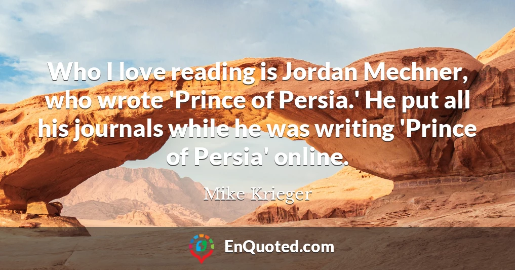 Who I love reading is Jordan Mechner, who wrote 'Prince of Persia.' He put all his journals while he was writing 'Prince of Persia' online.