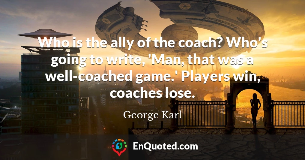 Who is the ally of the coach? Who's going to write, 'Man, that was a well-coached game.' Players win, coaches lose.