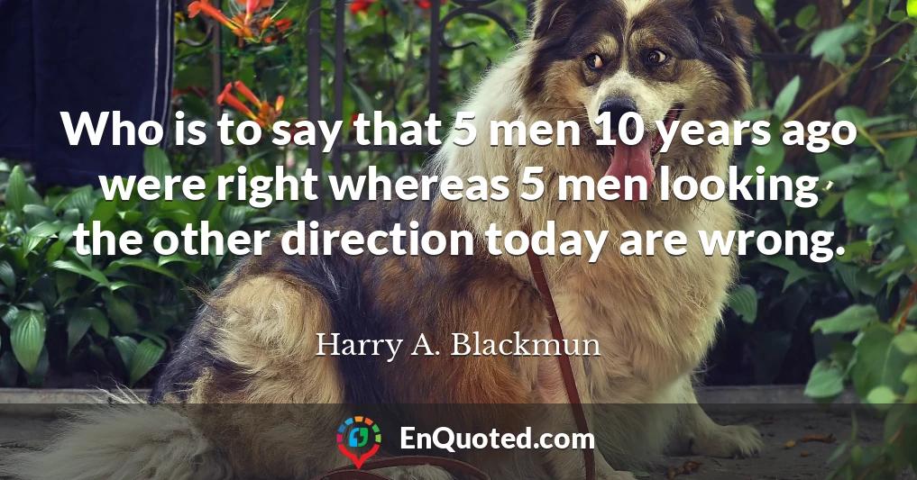 Who is to say that 5 men 10 years ago were right whereas 5 men looking the other direction today are wrong.