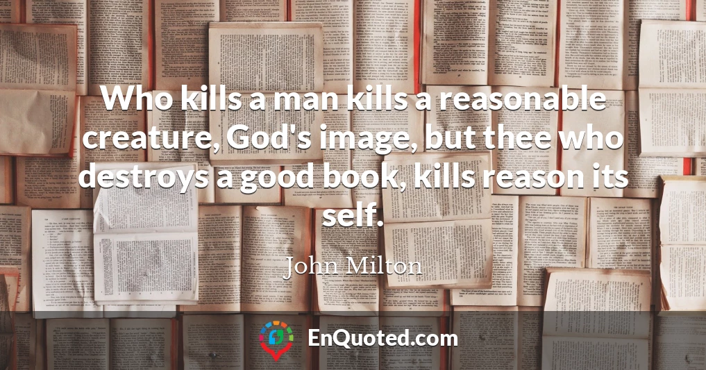 Who kills a man kills a reasonable creature, God's image, but thee who destroys a good book, kills reason its self.