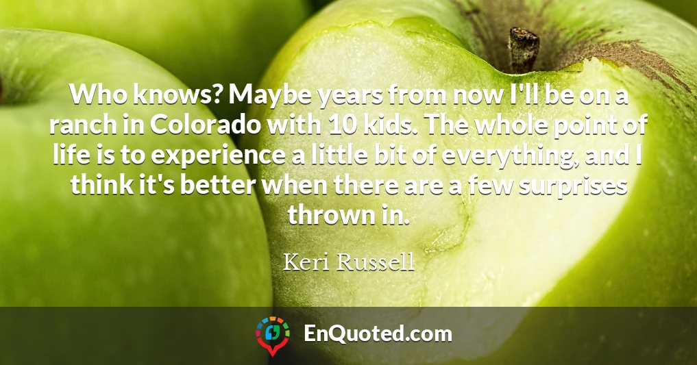 Who knows? Maybe years from now I'll be on a ranch in Colorado with 10 kids. The whole point of life is to experience a little bit of everything, and I think it's better when there are a few surprises thrown in.