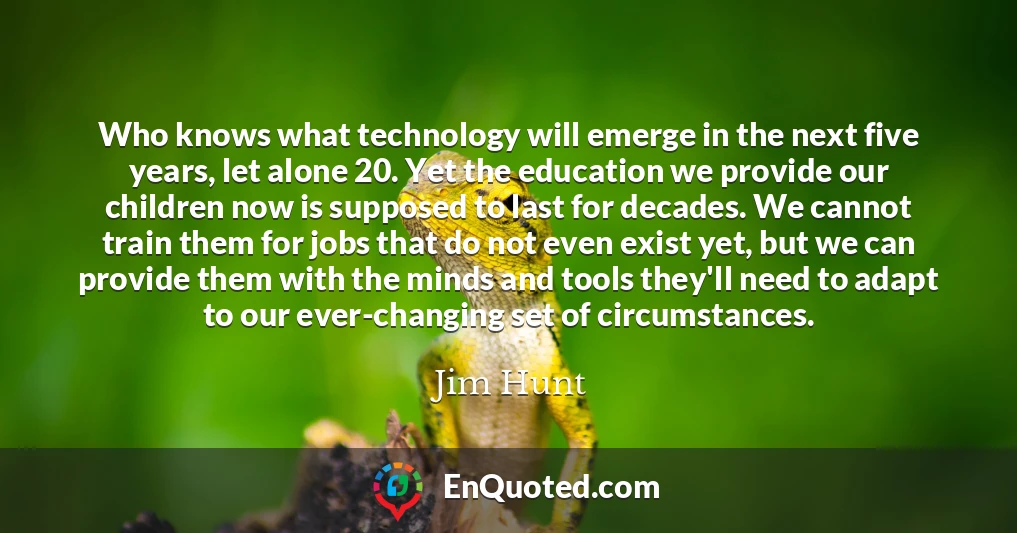 Who knows what technology will emerge in the next five years, let alone 20. Yet the education we provide our children now is supposed to last for decades. We cannot train them for jobs that do not even exist yet, but we can provide them with the minds and tools they'll need to adapt to our ever-changing set of circumstances.