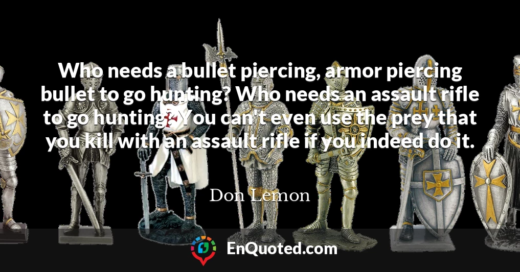 Who needs a bullet piercing, armor piercing bullet to go hunting? Who needs an assault rifle to go hunting? You can't even use the prey that you kill with an assault rifle if you indeed do it.