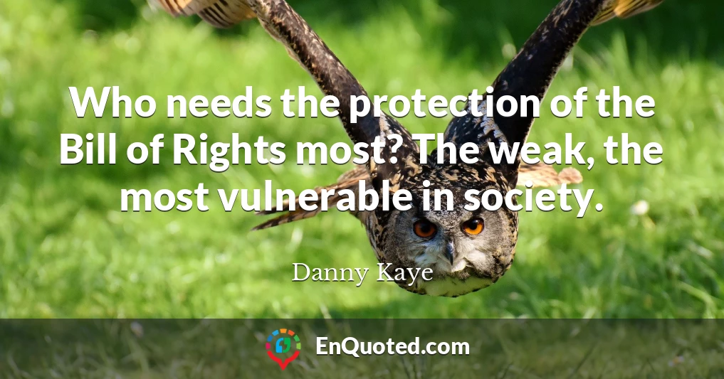 Who needs the protection of the Bill of Rights most? The weak, the most vulnerable in society.
