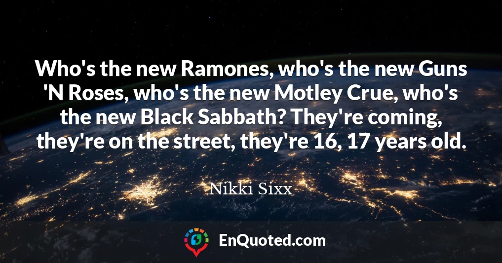 Who's the new Ramones, who's the new Guns 'N Roses, who's the new Motley Crue, who's the new Black Sabbath? They're coming, they're on the street, they're 16, 17 years old.