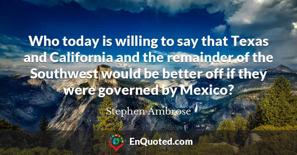 Who today is willing to say that Texas and California and the remainder of the Southwest would be better off if they were governed by Mexico?