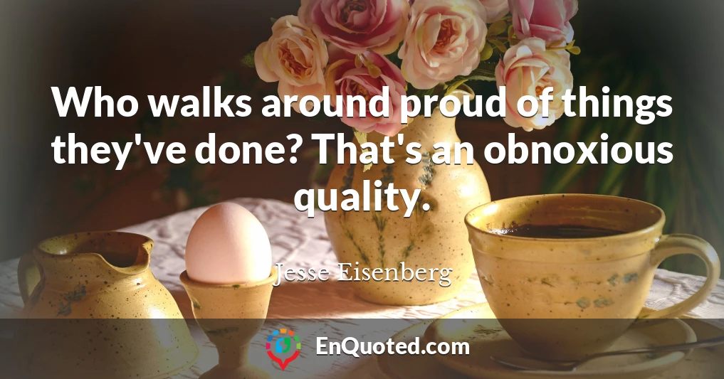 Who walks around proud of things they've done? That's an obnoxious quality.