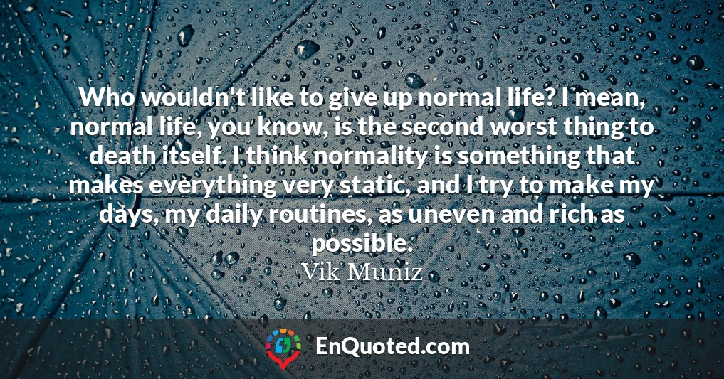 Who wouldn't like to give up normal life? I mean, normal life, you know, is the second worst thing to death itself. I think normality is something that makes everything very static, and I try to make my days, my daily routines, as uneven and rich as possible.