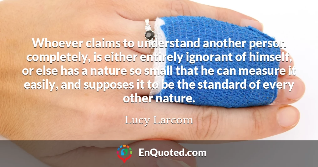 Whoever claims to understand another person completely, is either entirely ignorant of himself, or else has a nature so small that he can measure it easily, and supposes it to be the standard of every other nature.