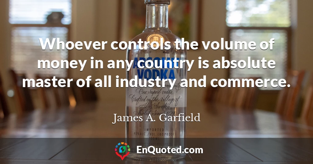 Whoever controls the volume of money in any country is absolute master of all industry and commerce.