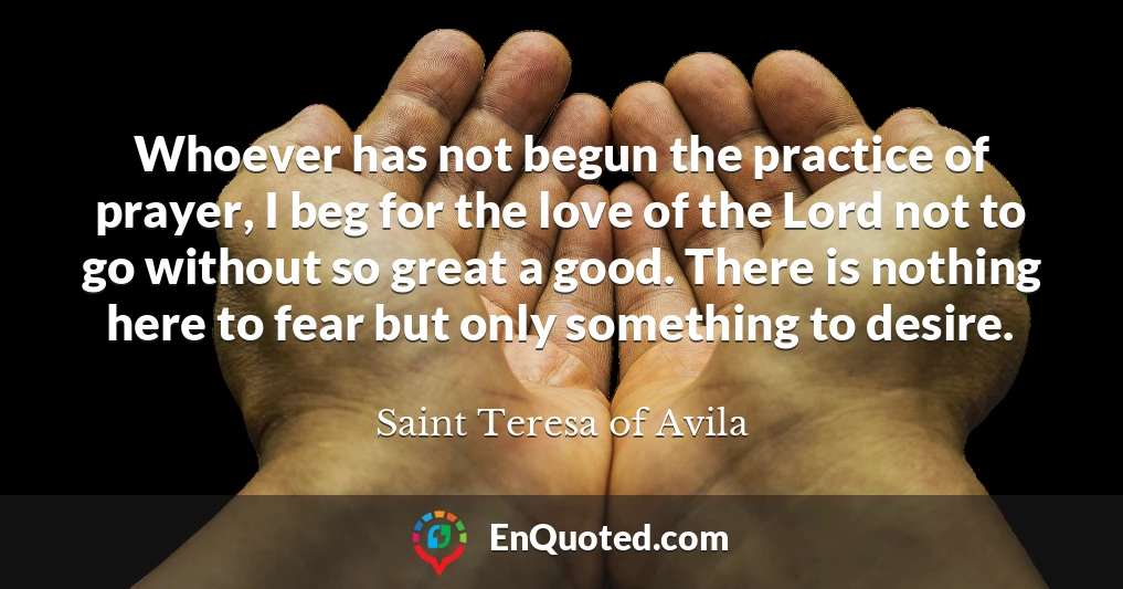 Whoever has not begun the practice of prayer, I beg for the love of the Lord not to go without so great a good. There is nothing here to fear but only something to desire.