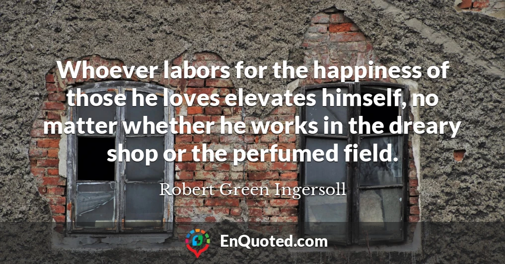 Whoever labors for the happiness of those he loves elevates himself, no matter whether he works in the dreary shop or the perfumed field.