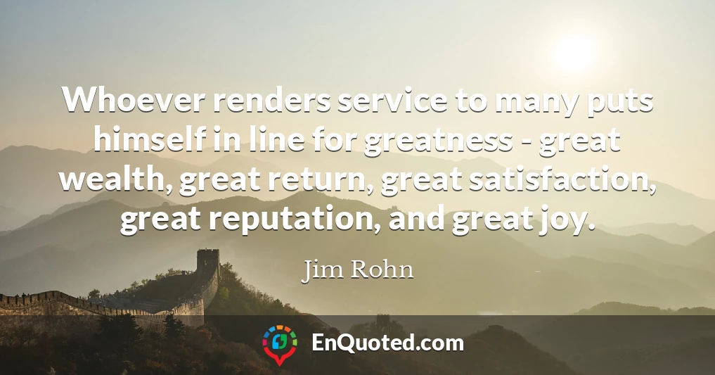 Whoever renders service to many puts himself in line for greatness - great wealth, great return, great satisfaction, great reputation, and great joy.