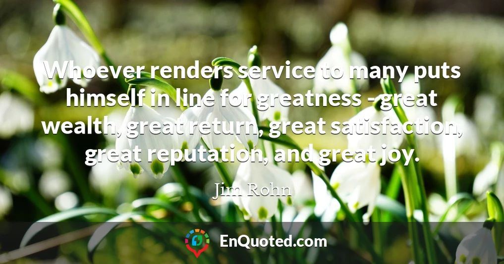 Whoever renders service to many puts himself in line for greatness - great wealth, great return, great satisfaction, great reputation, and great joy.