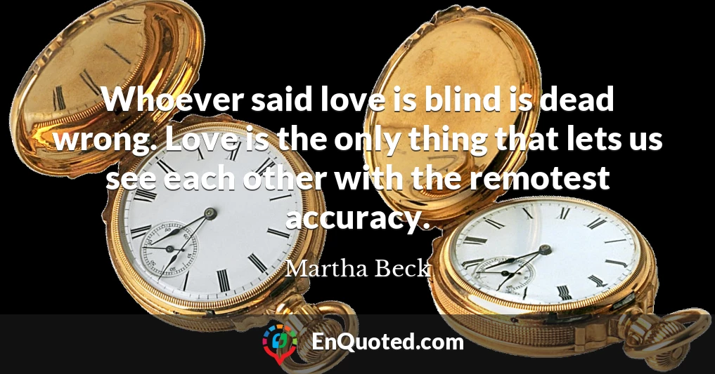 Whoever said love is blind is dead wrong. Love is the only thing that lets us see each other with the remotest accuracy.