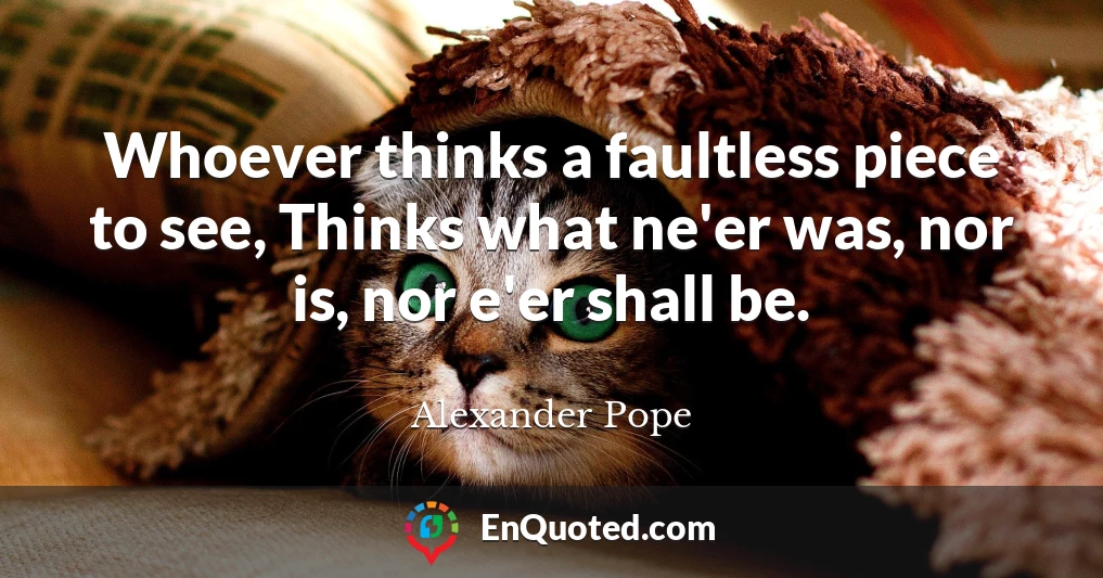 Whoever thinks a faultless piece to see, Thinks what ne'er was, nor is, nor e'er shall be.