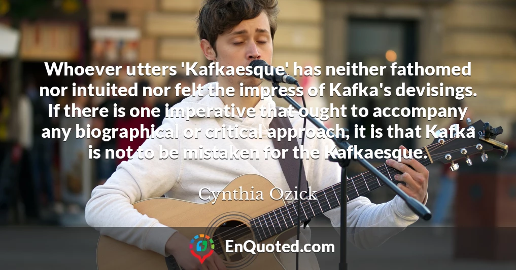 Whoever utters 'Kafkaesque' has neither fathomed nor intuited nor felt the impress of Kafka's devisings. If there is one imperative that ought to accompany any biographical or critical approach, it is that Kafka is not to be mistaken for the Kafkaesque.