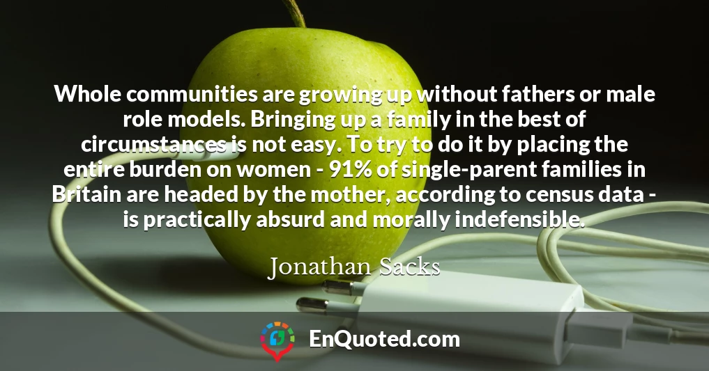 Whole communities are growing up without fathers or male role models. Bringing up a family in the best of circumstances is not easy. To try to do it by placing the entire burden on women - 91% of single-parent families in Britain are headed by the mother, according to census data - is practically absurd and morally indefensible.