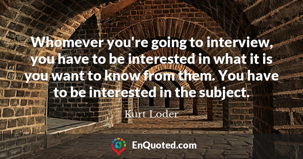 Whomever you're going to interview, you have to be interested in what it is you want to know from them. You have to be interested in the subject.