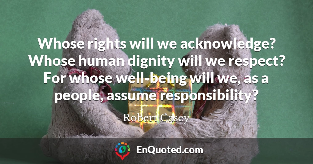 Whose rights will we acknowledge? Whose human dignity will we respect? For whose well-being will we, as a people, assume responsibility?