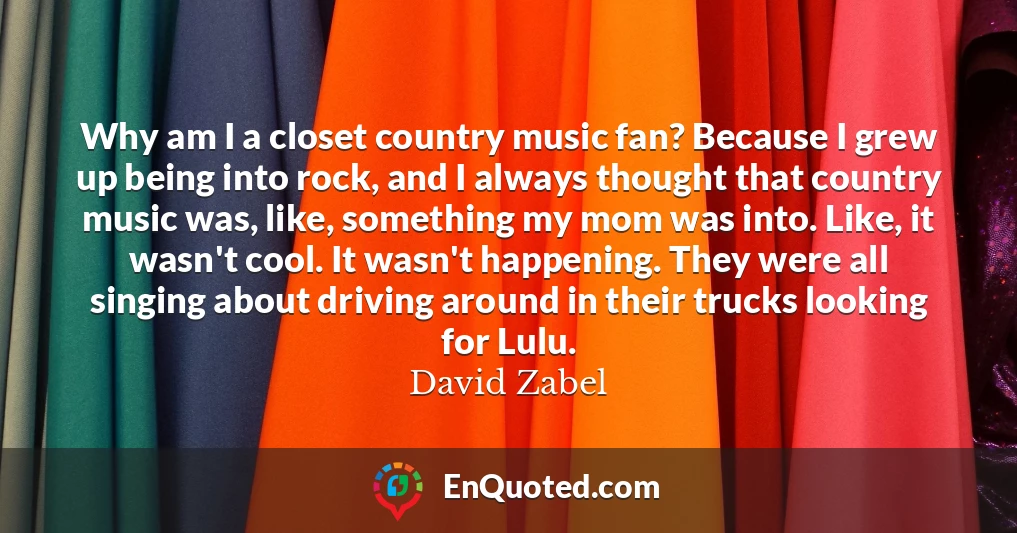 Why am I a closet country music fan? Because I grew up being into rock, and I always thought that country music was, like, something my mom was into. Like, it wasn't cool. It wasn't happening. They were all singing about driving around in their trucks looking for Lulu.