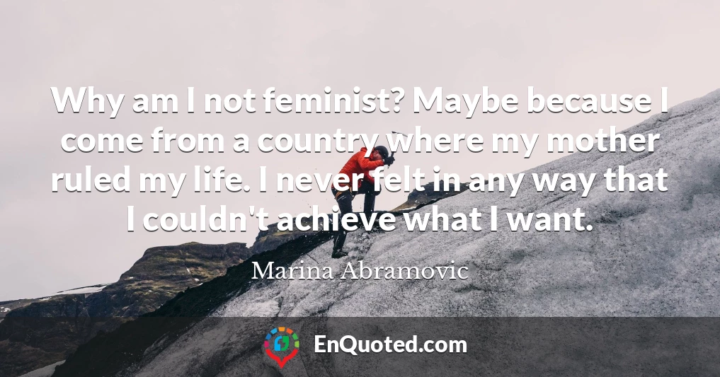 Why am I not feminist? Maybe because I come from a country where my mother ruled my life. I never felt in any way that I couldn't achieve what I want.