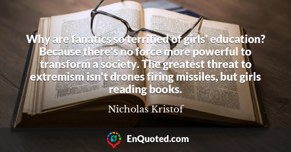 Why are fanatics so terrified of girls' education? Because there's no force more powerful to transform a society. The greatest threat to extremism isn't drones firing missiles, but girls reading books.