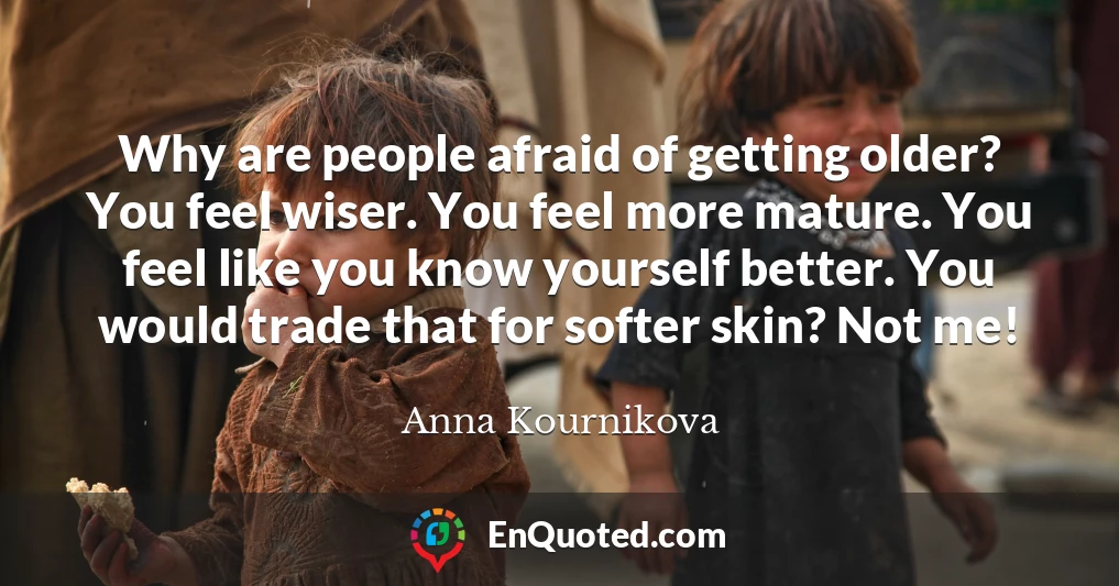 Why are people afraid of getting older? You feel wiser. You feel more mature. You feel like you know yourself better. You would trade that for softer skin? Not me!