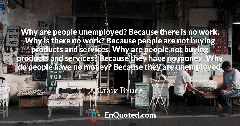 Why are people unemployed? Because there is no work. Why is there no work? Because people are not buying products and services. Why are people not buying products and services? Because they have no money. Why do people have no money? Because they are unemployed.