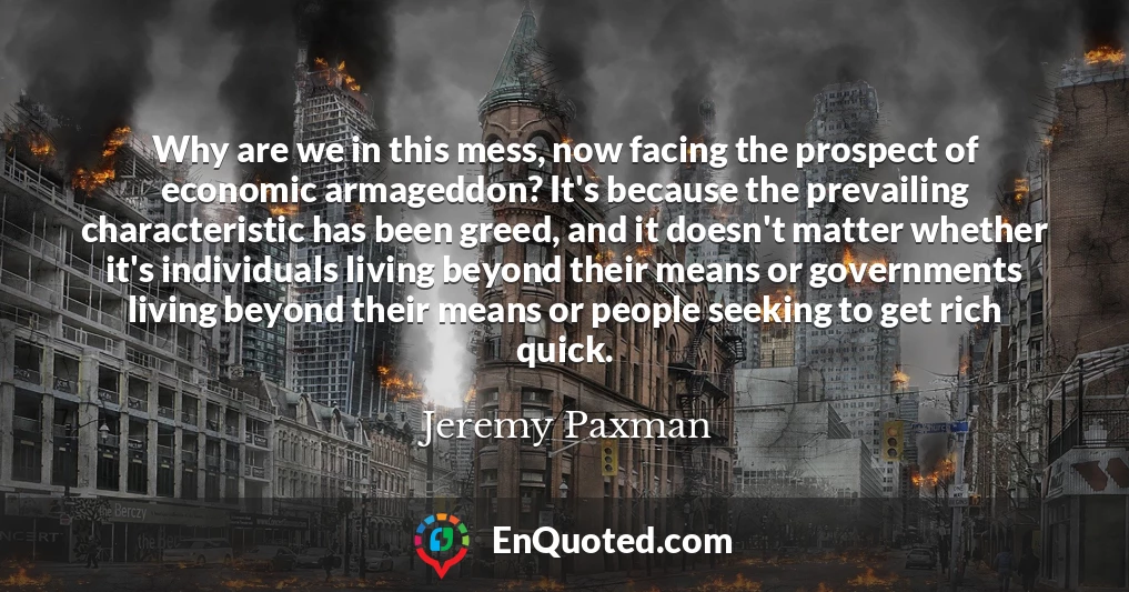 Why are we in this mess, now facing the prospect of economic armageddon? It's because the prevailing characteristic has been greed, and it doesn't matter whether it's individuals living beyond their means or governments living beyond their means or people seeking to get rich quick.