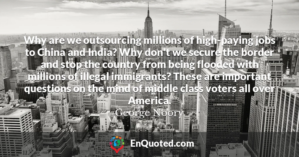 Why are we outsourcing millions of high-paying jobs to China and India? Why don't we secure the border and stop the country from being flooded with millions of illegal immigrants? These are important questions on the mind of middle class voters all over America.