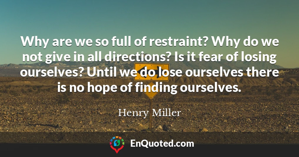 Why are we so full of restraint? Why do we not give in all directions? Is it fear of losing ourselves? Until we do lose ourselves there is no hope of finding ourselves.
